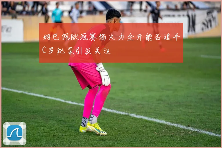 姆巴佩欧冠赛场火力全开能否追平C罗纪录引发关注