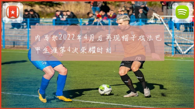 内马尔2022年4月后再现帽子戏法巴甲生涯第4次荣耀时刻