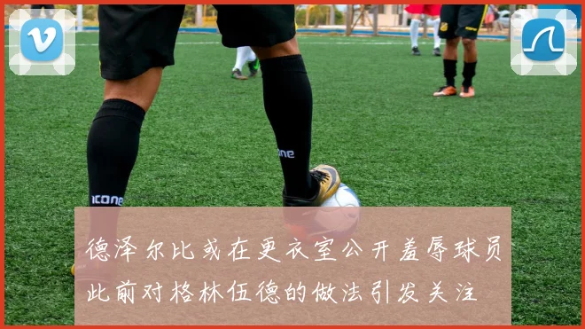 德泽尔比或在更衣室公开羞辱球员此前对格林伍德的做法引发关注