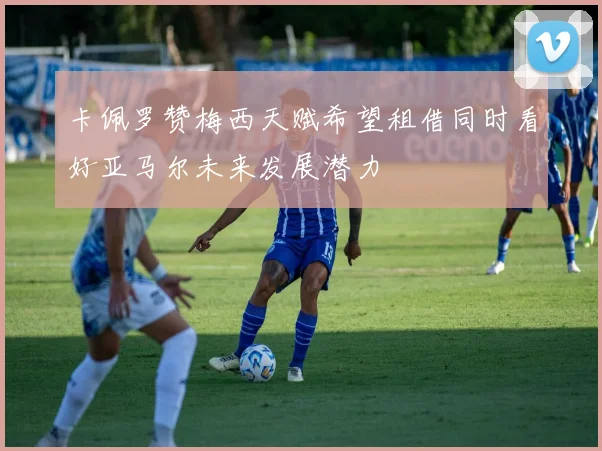 卡佩罗赞梅西天赋希望租借同时看好亚马尔未来发展潜力