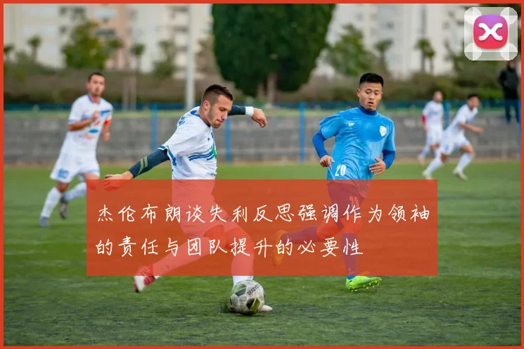 杰伦布朗谈失利反思强调作为领袖的责任与团队提升的必要性