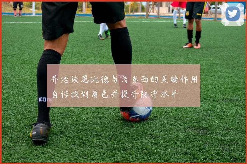 乔治谈恩比德与马克西的关键作用自信找到角色并提升防守水平