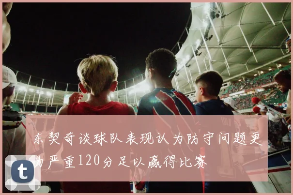 东契奇谈球队表现认为防守问题更为严重120分足以赢得比赛