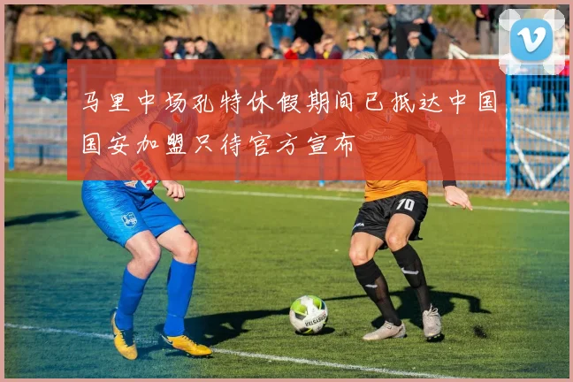 马里中场孔特休假期间已抵达中国国安加盟只待官方宣布