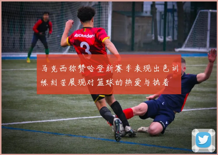 马克西称赞哈登新赛季表现出色训练刻苦展现对篮球的热爱与执着