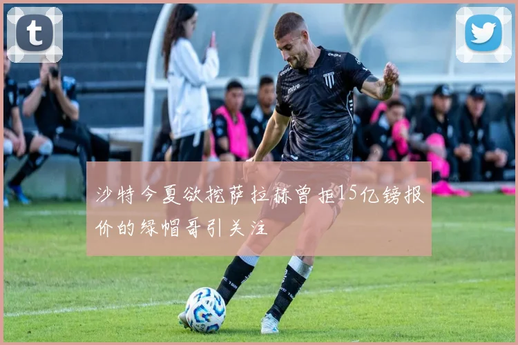 沙特今夏欲挖萨拉赫曾拒15亿镑报价的绿帽哥引关注
