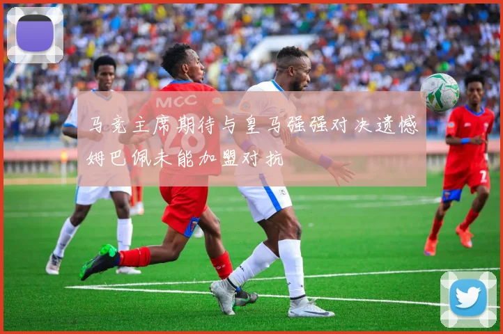 马竞主席期待与皇马强强对决遗憾姆巴佩未能加盟对抗