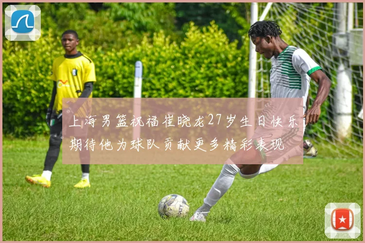 上海男篮祝福崔晓龙27岁生日快乐期待他为球队贡献更多精彩表现