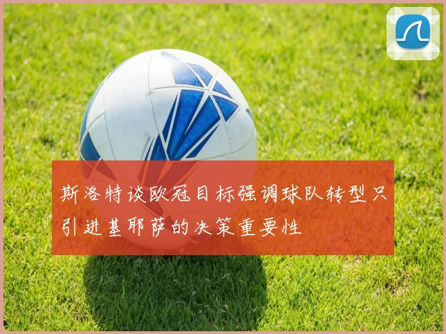 斯洛特谈欧冠目标强调球队转型只引进基耶萨的决策重要性