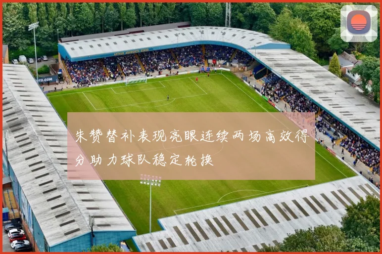 朱赞替补表现亮眼连续两场高效得分助力球队稳定轮换