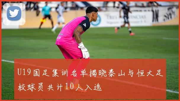 U19国足集训名单揭晓泰山与恒大足校球员共计10人入选