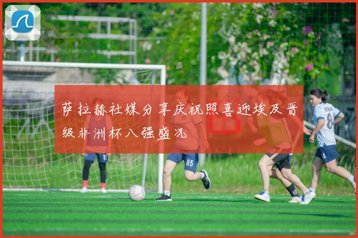 萨拉赫社媒分享庆祝照喜迎埃及晋级非洲杯八强盛况