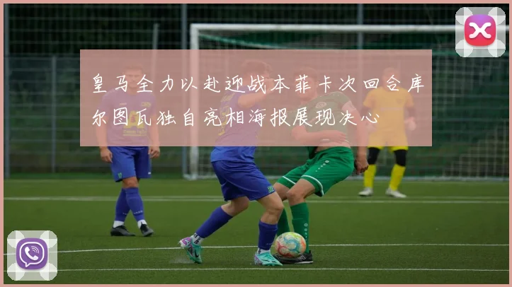 皇马全力以赴迎战本菲卡次回合库尔图瓦独自亮相海报展现决心