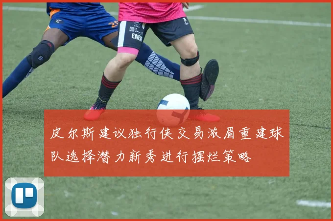 皮尔斯建议独行侠交易浓眉重建球队选择潜力新秀进行摆烂策略