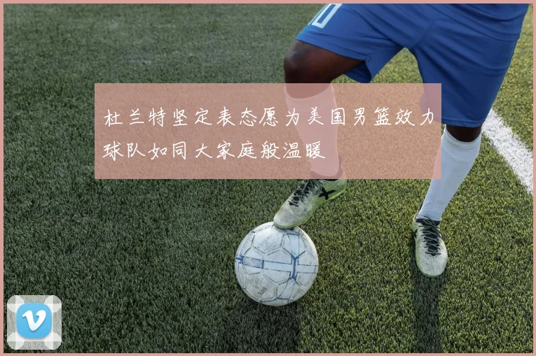 杜兰特坚定表态愿为美国男篮效力球队如同大家庭般温暖