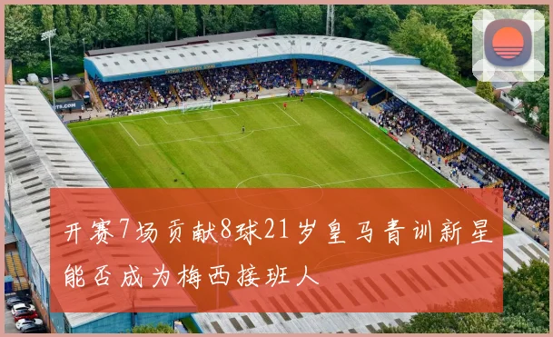 开赛7场贡献8球21岁皇马青训新星能否成为梅西接班人