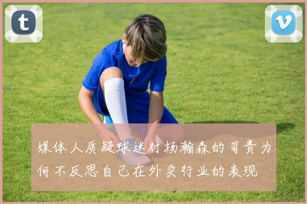 媒体人质疑球迷对杨瀚森的苛责为何不反思自己在外卖行业的表现