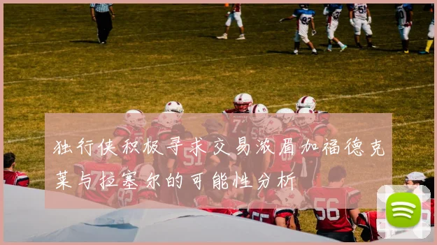 独行侠积极寻求交易浓眉加福德克莱与拉塞尔的可能性分析