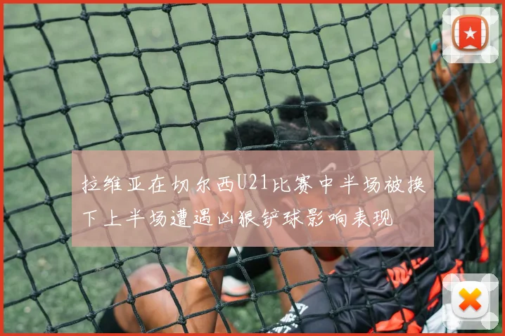 拉维亚在切尔西U21比赛中半场被换下上半场遭遇凶狠铲球影响表现