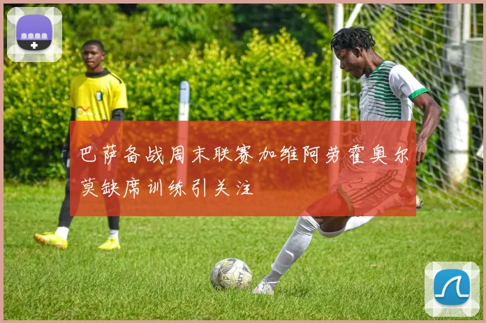巴萨备战周末联赛加维阿劳霍奥尔莫缺席训练引关注