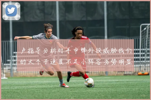 卢指导分析对手中锋外投威胁我们的大个子速度不足小阵容劣势明显