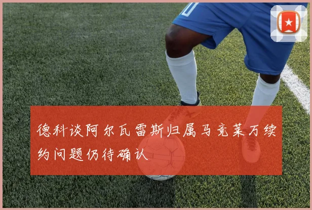 德科谈阿尔瓦雷斯归属马竞莱万续约问题仍待确认