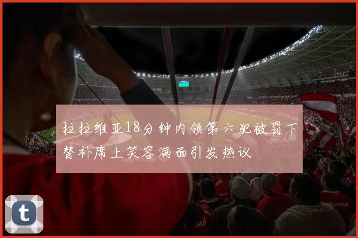 拉拉维亚18分钟内领第六犯被罚下替补席上笑容满面引发热议