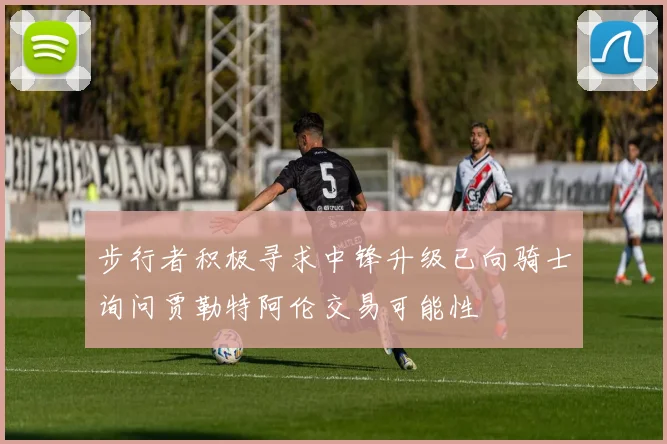 步行者积极寻求中锋升级已向骑士询问贾勒特阿伦交易可能性