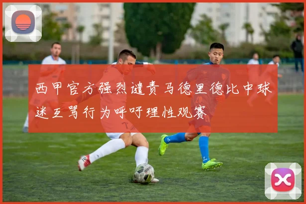 西甲官方强烈谴责马德里德比中球迷互骂行为呼吁理性观赛