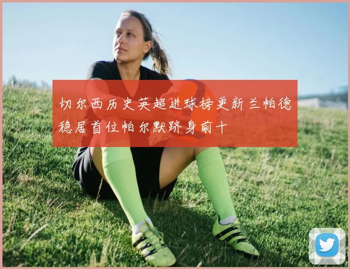 切尔西历史英超进球榜更新兰帕德稳居首位帕尔默跻身前十