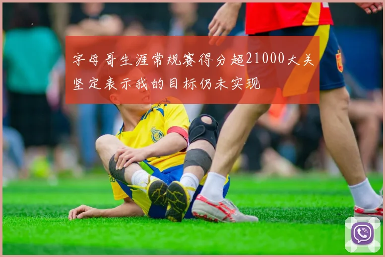 字母哥生涯常规赛得分超21000大关坚定表示我的目标仍未实现