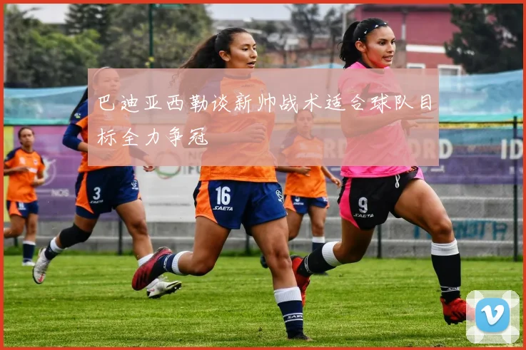 巴迪亚西勒谈新帅战术适合球队目标全力争冠