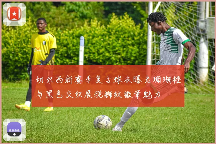 切尔西新赛季复古球衣曝光珊瑚橙与黑色交织展现狮纹徽章魅力