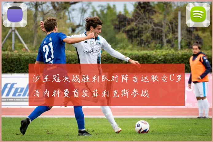 沙王冠决战胜利队对阵吉达联合C罗马内科曼首发菲利克斯参战